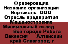 Фрезеровщик › Название организации ­ Вертикаль, ООО › Отрасль предприятия ­ Машиностроение › Минимальный оклад ­ 55 000 - Все города Работа » Вакансии   . Алтайский край,Славгород г.